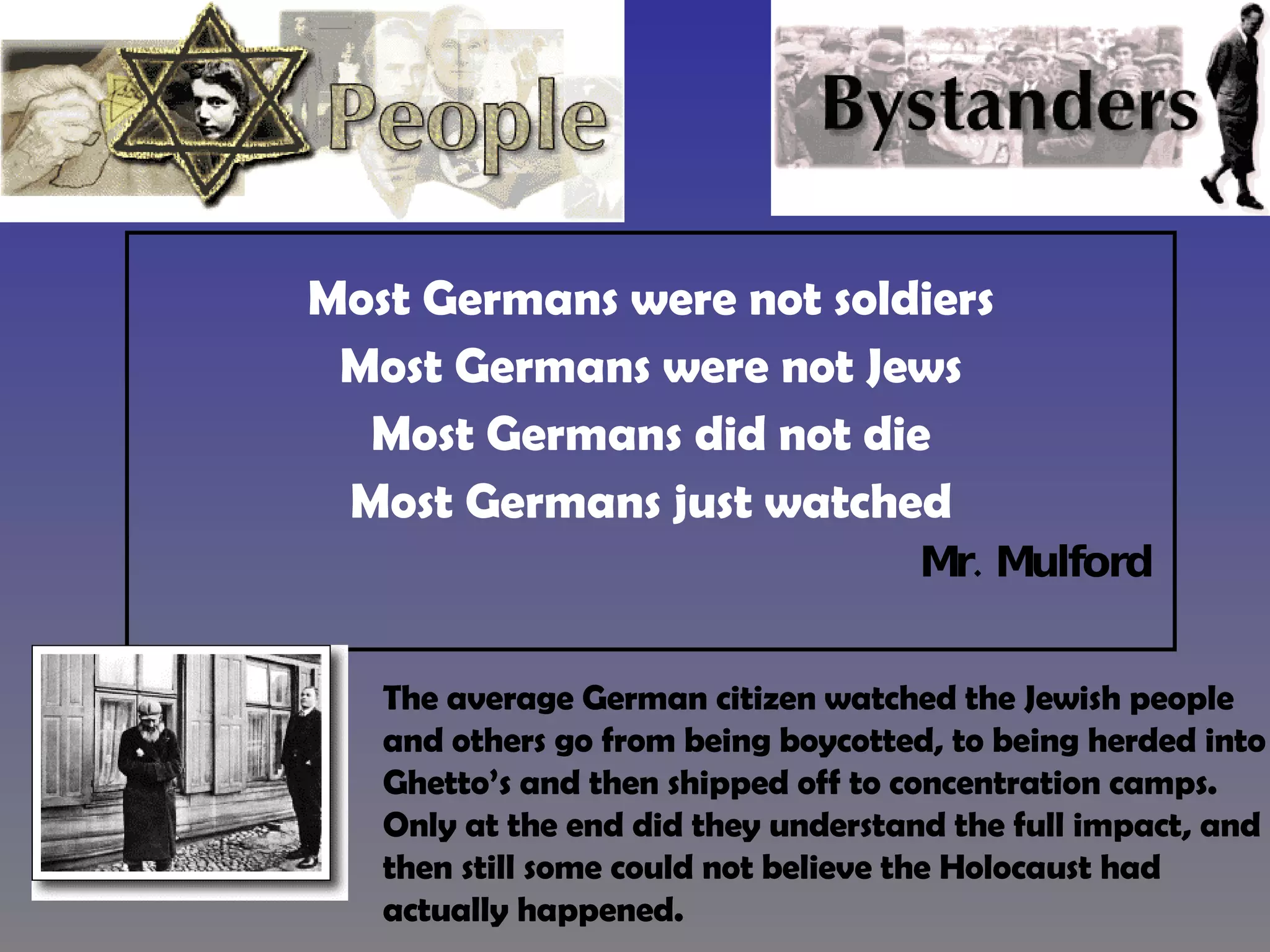 Most Germans were not soldiers Most Germans were not Jews Most Germans did not die Most Germans just watched Mr. Mulford  The average German citizen watched the Jewish people and others go from being boycotted, to being herded into Ghetto’s and then shipped off to concentration camps.  Only at the end did they understand the full impact, and then still some could not believe the Holocaust had actually happened. 