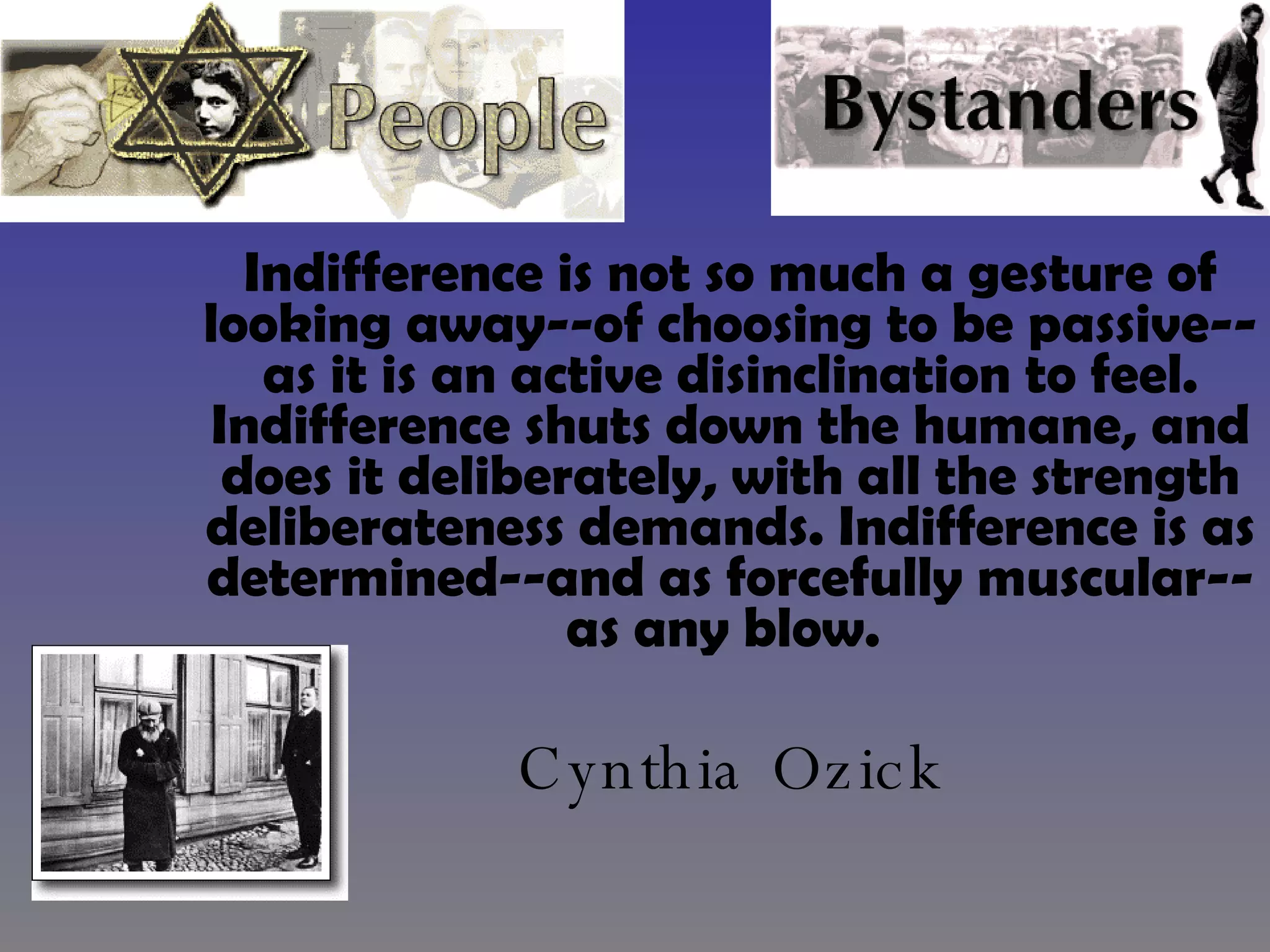 Indifference is not so much a gesture of looking away--of choosing to be passive--as it is an active disinclination to feel. Indifference shuts down the humane, and does it deliberately, with all the strength deliberateness demands. Indifference is as determined--and as forcefully muscular--as any blow.   Cynthia Ozick 