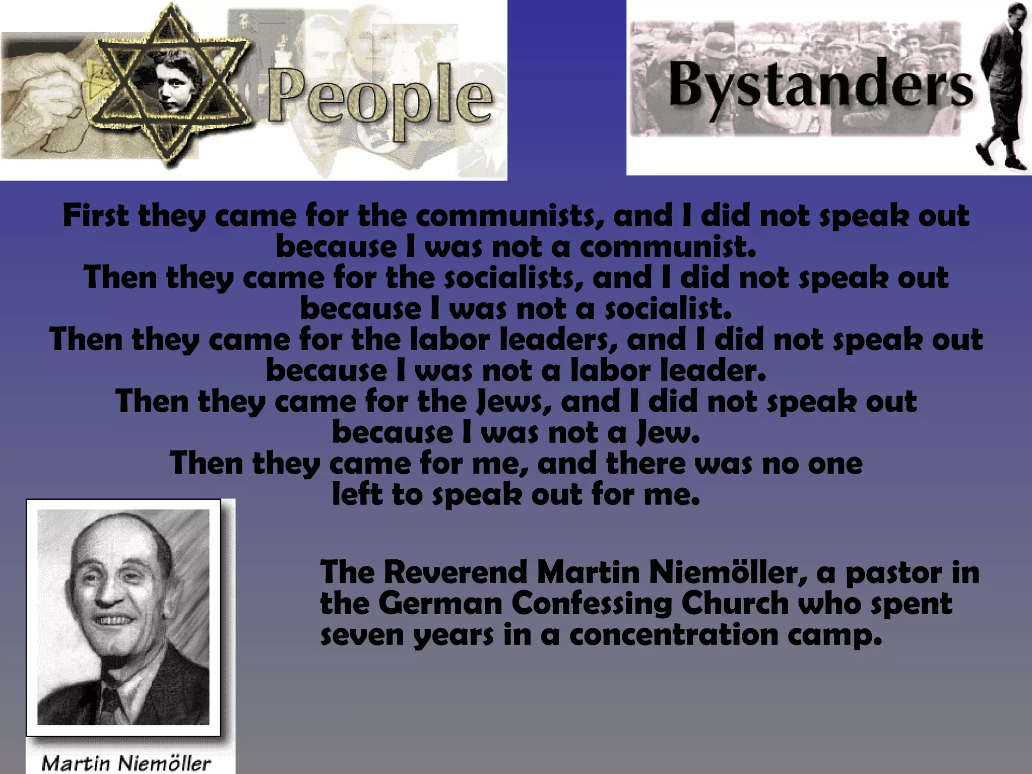 First they came for the communists, and I did not speak out because I was not a communist. Then they came for the socialists, and I did not speak out because I was not a socialist. Then they came for the labor leaders, and I did not speak out because I was not a labor leader. Then they came for the Jews, and I did not speak out because I was not a Jew. Then they came for me, and there was no one left to speak out for me.   The Reverend Martin Niemöller, a pastor in  the German Confessing Church who spent  seven years in a concentration camp.  