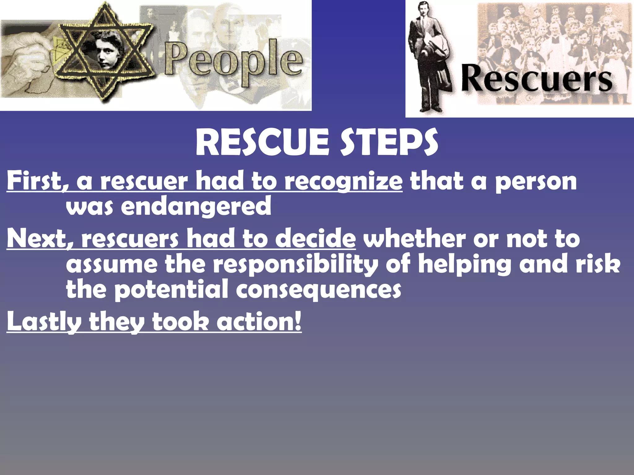 RESCUE STEPS First, a rescuer had to recognize  that a person was endangered  Next, rescuers had to decide  whether or not to assume the responsibility of helping and risk the potential consequences  Lastly they took action! 