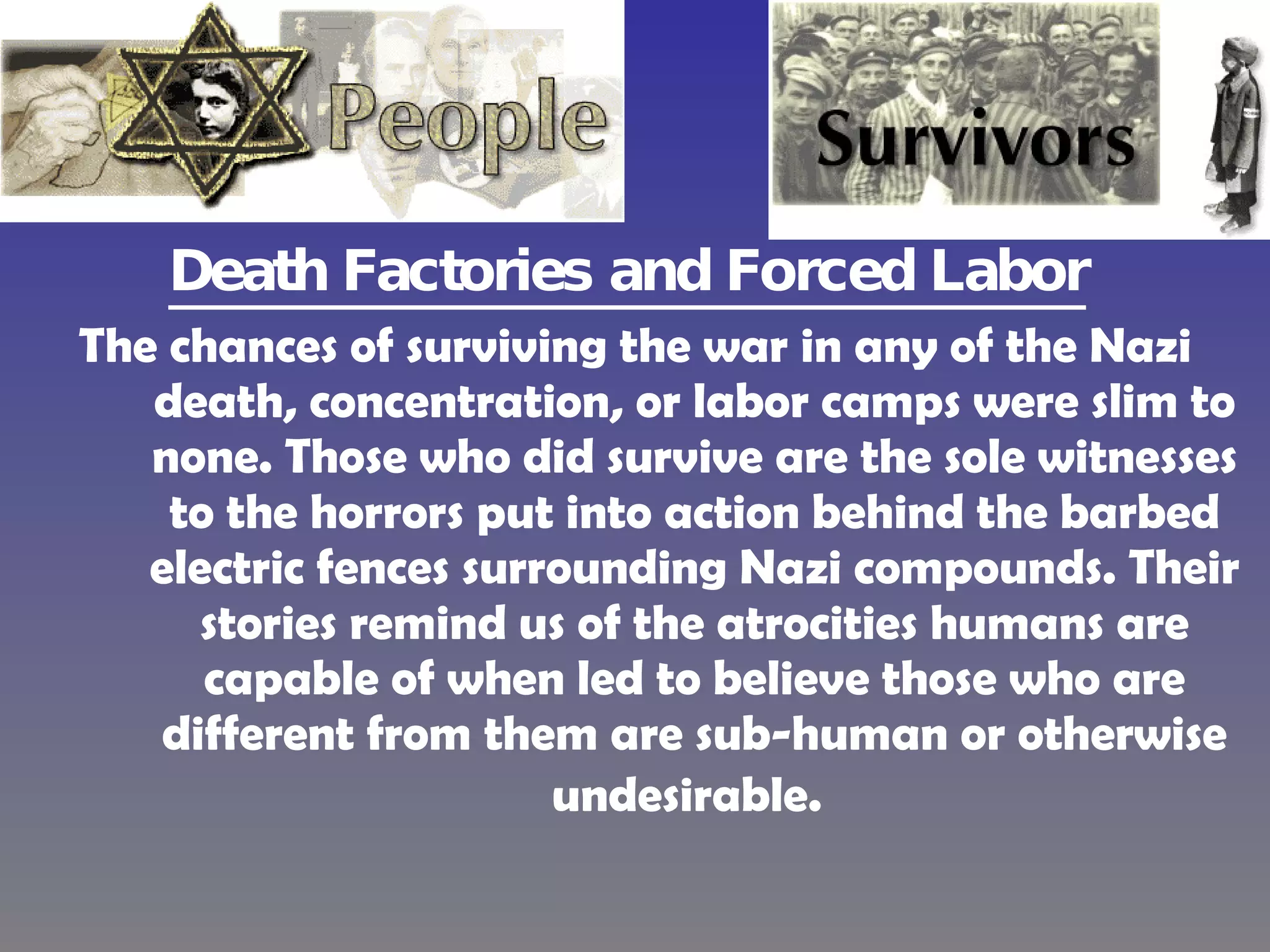 Death Factories and Forced Labor   The chances of surviving the war in any of the Nazi death, concentration, or labor camps were slim to none. Those who did survive are the sole witnesses to the horrors put into action behind the barbed electric fences surrounding Nazi compounds. Their stories remind us of the atrocities humans are capable of when led to believe those who are different from them are sub-human or otherwise undesirable.   