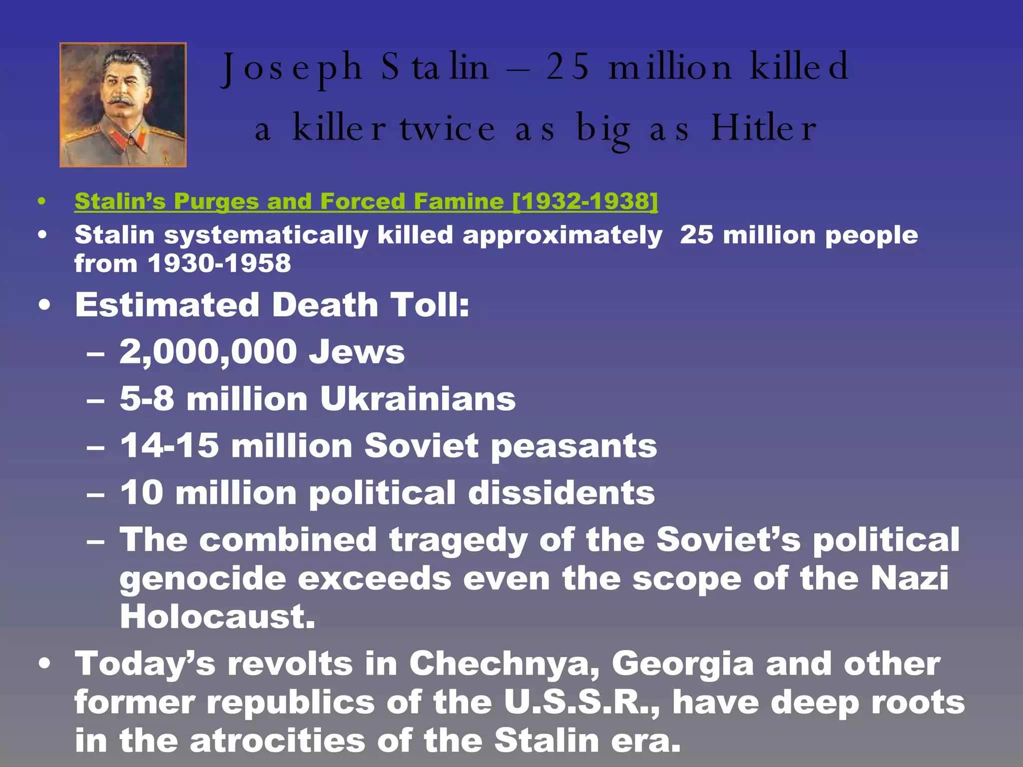 Joseph Stalin – 25 million killed  a killer twice as big as Hitler   Stalin’s Purges and Forced Famine [1932-1938] Stalin systematically killed approximately  25 million people from 1930-1958 Estimated Death Toll:  2,000,000 Jews 5-8 million Ukrainians  14-15 million Soviet peasants  10 million political dissidents The combined tragedy of the Soviet’s political genocide exceeds even the scope of the Nazi Holocaust.  Today’s revolts in Chechnya, Georgia and other former republics of the U.S.S.R., have deep roots in the atrocities of the Stalin era. 