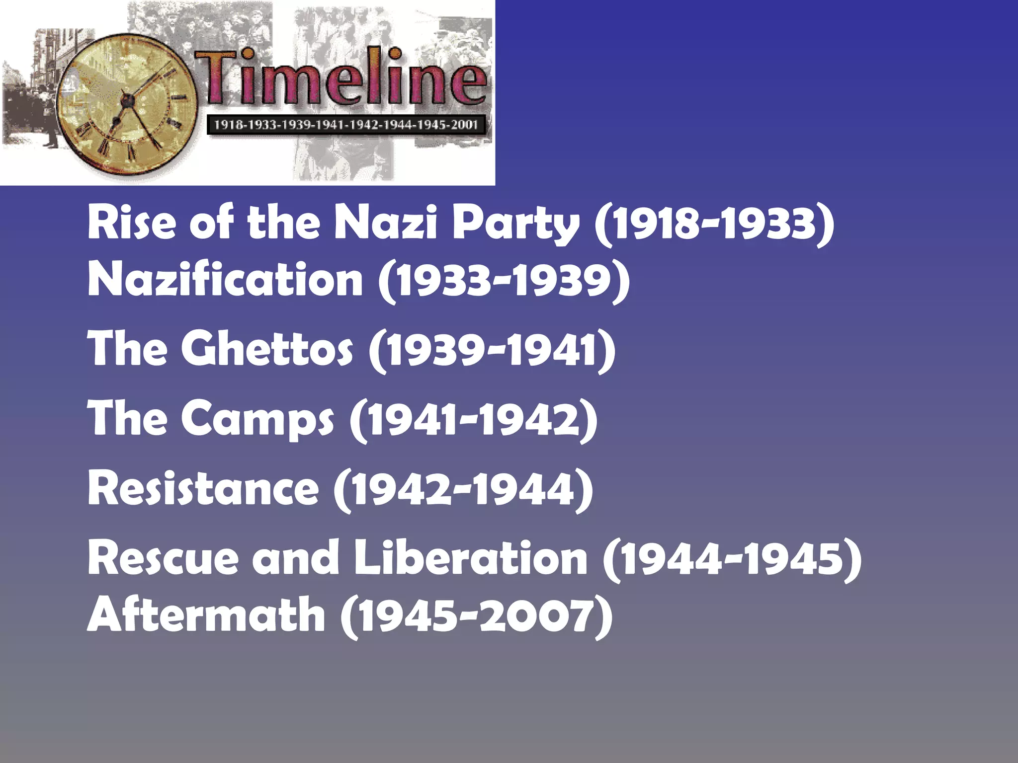 Rise of the Nazi Party (1918-1933)   Nazification (1933-1939) The Ghettos (1939-1941) The Camps (1941-1942) Resistance (1942-1944) Rescue and Liberation (1944-1945)   Aftermath (1945-2007) 