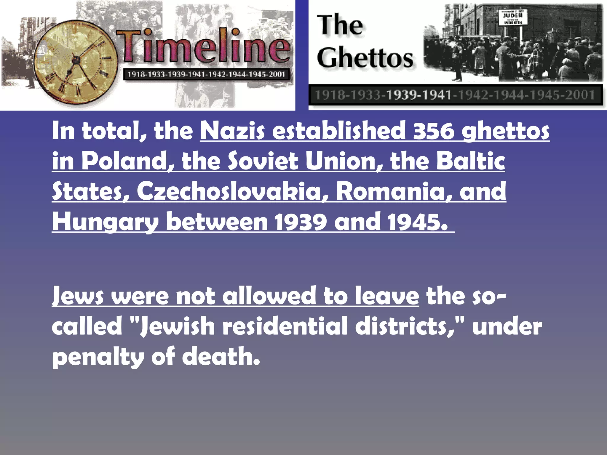 In total, the  Nazis established 356 ghettos in Poland, the Soviet Union, the Baltic States, Czechoslovakia, Romania, and Hungary between 1939 and 1945.  Jews were not allowed to leave  the so-called "Jewish residential districts," under penalty of death.   