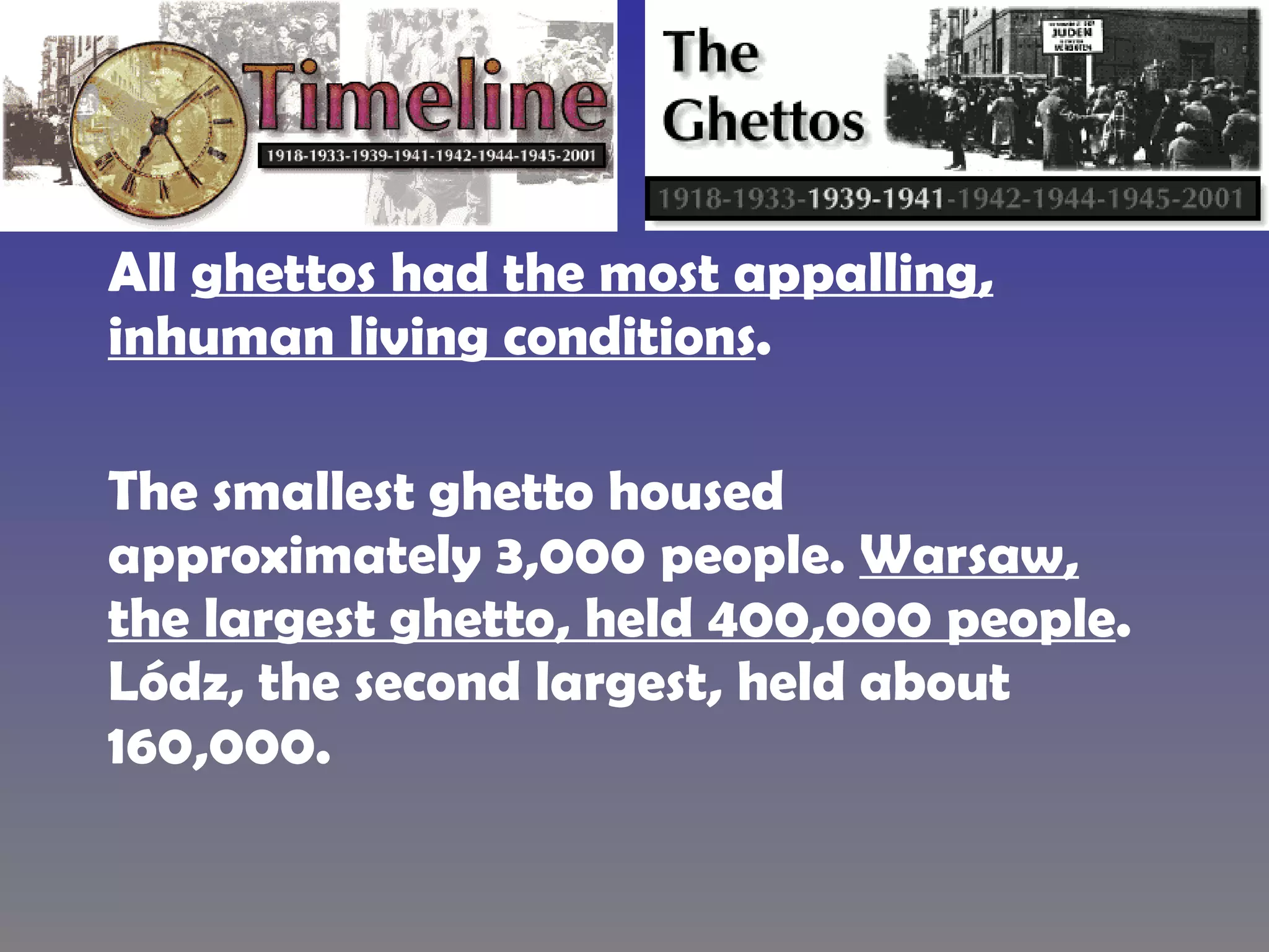 All  ghettos had the most appalling, inhuman living conditions .  The smallest ghetto housed approximately 3,000 people.  Warsaw, the largest ghetto, held 400,000 people . Lódz, the second largest, held about 160,000.  