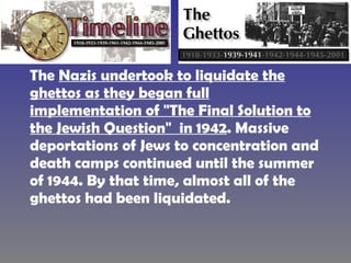 The  Nazis undertook to liquidate the ghettos as they began full implementation of "The Final Solution to the Jewish Question"  in 1942 . Massive deportations of Jews to concentration and death camps continued until the summer of 1944. By that time, almost all of the ghettos had been liquidated.  