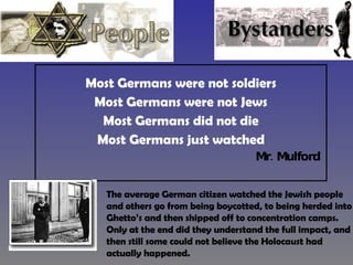 Most Germans were not soldiers Most Germans were not Jews Most Germans did not die Most Germans just watched Mr. Mulford  The average German citizen watched the Jewish people and others go from being boycotted, to being herded into Ghetto’s and then shipped off to concentration camps.  Only at the end did they understand the full impact, and then still some could not believe the Holocaust had actually happened. 