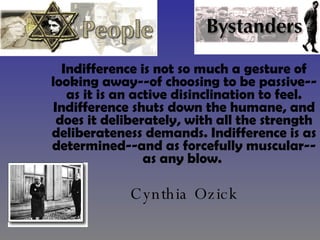 Indifference is not so much a gesture of looking away--of choosing to be passive--as it is an active disinclination to feel. Indifference shuts down the humane, and does it deliberately, with all the strength deliberateness demands. Indifference is as determined--and as forcefully muscular--as any blow.   Cynthia Ozick 