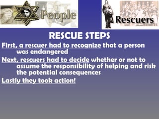 RESCUE STEPS First, a rescuer had to recognize  that a person was endangered  Next, rescuers had to decide  whether or not to assume the responsibility of helping and risk the potential consequences  Lastly they took action! 