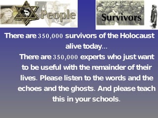 There are 350,000 survivors of the Holocaust alive today... There are 350,000 experts who just want to be useful with the remainder of their lives. Please listen to the words and the echoes and the ghosts. And please teach this in your schools. --Steven Spielberg, Academy Award acceptance speech 