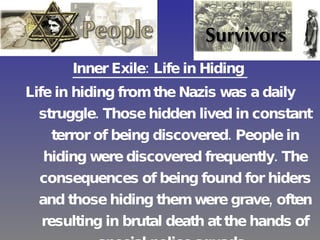 Inner Exile: Life in Hiding   Life in hiding from the Nazis was a daily struggle. Those hidden lived in constant terror of being discovered. People in hiding were discovered frequently. The consequences of being found for hiders and those hiding them were grave, often resulting in brutal death at the hands of special police squads.   