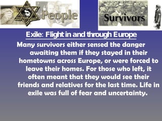 Exile: Flight in and through Europe Many survivors either sensed the danger awaiting them if they stayed in their hometowns across Europe, or were forced to leave their homes. For those who left, it often meant that they would see their friends and relatives for the last time. Life in exile was full of fear and uncertainty.  