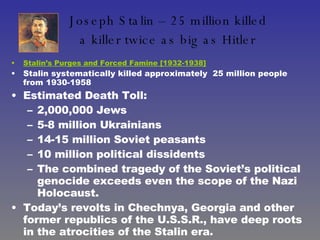Joseph Stalin – 25 million killed  a killer twice as big as Hitler   Stalin’s Purges and Forced Famine [1932-1938] Stalin systematically killed approximately  25 million people from 1930-1958 Estimated Death Toll:  2,000,000 Jews 5-8 million Ukrainians  14-15 million Soviet peasants  10 million political dissidents The combined tragedy of the Soviet’s political genocide exceeds even the scope of the Nazi Holocaust.  Today’s revolts in Chechnya, Georgia and other former republics of the U.S.S.R., have deep roots in the atrocities of the Stalin era. 