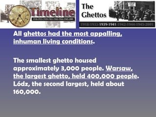 All  ghettos had the most appalling, inhuman living conditions .  The smallest ghetto housed approximately 3,000 people.  Warsaw, the largest ghetto, held 400,000 people . Lódz, the second largest, held about 160,000.  