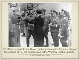 SS Major General Jürgen Stroop gathers information from a civilian on the second day of the suppression of the Warsaw Ghetto Uprising.  Photo credit: Glowna Komisja Badania Zbrodni Przeciwko Narodowi Polskiemu,  courtesy of USHMM Photo Archives 