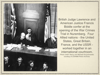 British Judge Lawrence and American Justice Francis Biddle confer at the opening of the War Crimes Trial in Nuremberg.  Four Allied nations - the United States, Great Britain, France, and the USSR - worked together in an international courtroom. Photo credit: Nancy and Michael Krzyzanowski, courtesy of USHMM Photo Archives. 