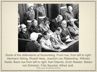 Some of the defendants at Nuremberg. Front row, from left to right: Hermann Göring, Rudolf Hess, Joachim von Ribbentrop, Wilhelm Keitel. Back row from left to right: Karl Döwnitz, Erich Raeder, Baldur von Schirach, Fritz Sauckel, Alfred Jodl.  Photo credit: the National Archives 
