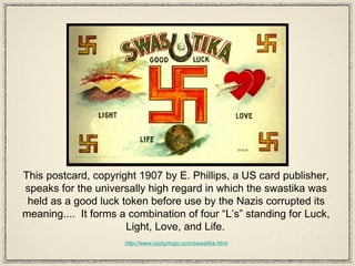 This postcard, copyright 1907 by E. Phillips, a US card publisher, speaks for the universally high regard in which the swastika was held as a good luck token before use by the Nazis corrupted its meaning....  It forms a combination of four “L’s” standing for Luck, Light, Love, and Life.   http://www.luckymojo.com/swastika.html 