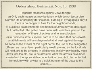 Regards: Measures against Jews tonight. a) Only such measures may be taken which do not jeopardize German life or property (for instance, burning of synagogues only if there is no danger of fires for the neighbourhoods). b) Business establishments and homes of Jews may be destroyed but not looted. The police have been instructed to supervise the execution of these directives and to arrest looters. c) In Business streets special care is to be taken that non-Jewish establishments will be safeguarded at all cost against damage. As soon as the events of this night permit the use of the designated officers, as many Jews, particularly wealthy ones, as the local jails will hold, are to be arrested in all districts. Initially only healthy male Jews, not too old, are to be arrested. After the arrests have been carried out the appropriate concentration camp is to be contacted immediately with a view to a quick transfer of the Jews to the camps.... Orders about  Kristallnacht : Nov. 10, 1938 