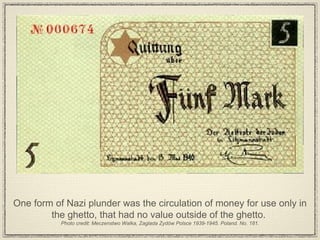 One form of Nazi plunder was the circulation of money for use only in the ghetto, that had no value outside of the ghetto.  Photo credit: Meczenstwo Walka, Zaglada Zydów Polsce 1939-1945. Poland. No. 181. 