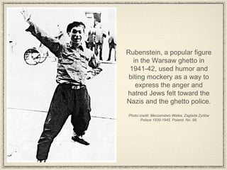 Rubenstein, a popular figure in the Warsaw ghetto in 1941-42, used humor and biting mockery as a way to express the anger and hatred Jews felt toward the Nazis and the ghetto police.  Photo credit: Meczenstwo Walka, Zaglada Zydów Polsce 1939-1945. Poland. No. 98. 
