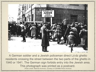 A German soldier and a Jewish policeman direct Lódz ghetto residents crossing the street between the two parts of the ghetto in 1940 or 1941. The German sign forbids entry into the Jewish area. This photograph was printed as a postcard.  Photo credit: National Archives, courtesy of USHMM Photo Archives 