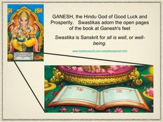 GANESH, the Hindu God of Good Luck and Prosperity.  Swastikas adorn the open pages of the book at Ganesh's feet Swastika  is Sanskrit for  all is well , or  well-being. www.heathenworld.com/ swastika/ganesh.html 