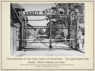 The entrance to the main camp of Auschwitz.  The gate bears the motto, “Work makes one free.”  Photo credit: Glowna Komisja Badania Zbrodni Przeciwko Narodowi Polskiemu,  courtesy of USHMM Photo Archives 