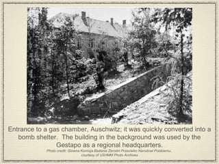 Entrance to a gas chamber, Auschwitz; it was quickly converted into a bomb shelter.  The building in the background was used by the Gestapo as a regional headquarters. Photo credit: Glowna Komisja Badania Zbrodni Przeciwko Narodowi Polskiemu,  courtesy of USHMM Photo Archives 