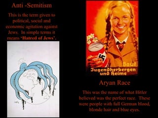 Anti -Semitism This is the term given to political, social and economic agitation against Jews.  In simple terms it means  ‘Hatred of Jews’. Aryan Race This was the name of what Hitler believed was the perfect race.  These were people with full German blood, blonde hair and blue eyes. 