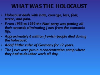 WHAT WAS THE HOLOCAUST Holocaust deals with hate, courage, loss, fear, terror, and pain. From 1933 to 1939 the Nazi party was putting all their towards eliminating Jews from the economic life. Approximately 6 million Jewish people died during the holocaust. Adolf Hitler ruler of Germany for 12 years. The Jews were put in a concentration camp where they had to do labor work all day. 