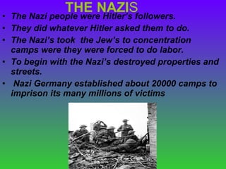 THE NAZI S The Nazi people were Hitler’s followers. They did whatever Hitler asked them to do. The Nazi’s took  the Jew’s to concentration camps were they were forced to do labor. To begin with the Nazi’s destroyed properties and streets. Nazi Germany established about 20000 camps to imprison its many millions of victims  