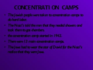 CONCENTRATION CAMPS The Jewish people were taken to concentration camps to do hard labor. The Nazi’s told the men that they needed showers and took them to gas chambers. the concentration camp started in 1942. There were 13 main concentration camps. The Jews had to wear the star of David for the Nazi’s realize that they were Jews. 