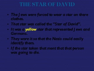 THE STAR OF DAVID   The Jews were forced to wear a star on there clothes. That star was called the “Star of David”. It was a  yellow  star that represented Jews and Germans. They wore it so that the Nazis could easily identify them. If the star taken that ment that that person was going to die. 