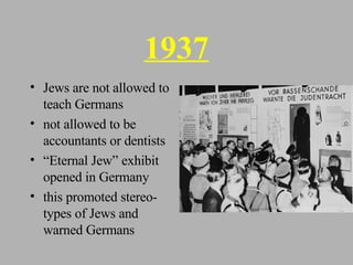 1937 Jews are not allowed to teach Germans not allowed to be accountants or dentists “ Eternal Jew” exhibit opened in Germany this promoted stereo-types of Jews and warned Germans 