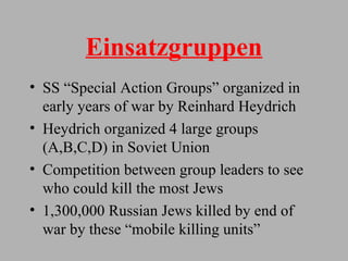 Einsatzgruppen SS “Special Action Groups” organized in early years of war by Reinhard Heydrich Heydrich organized 4 large groups (A,B,C,D) in Soviet Union Competition between group leaders to see who could kill the most Jews 1,300,000 Russian Jews killed by end of war by these “mobile killing units” 