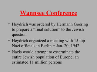 Wannsee Conference Heydrich was ordered by Hermann Goering to prepare a “final solution” to the Jewish question  Heydrich organized a meeting with 15 top Nazi officials in Berlin = Jan. 20, 1942 Nazis would attempt to exterminate the entire Jewish population of Europe, an estimated 11 million persons 