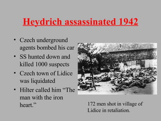 Heydrich assassinated 1942 Czech underground agents bombed his car SS hunted down and killed 1000 suspects Czech town of Lidice was liquidated Hilter called him “The man with the iron heart.” 172 men shot in village of Lidice in retaliation. 