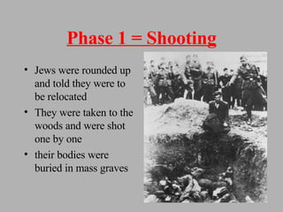 Phase 1 = Shooting Jews were rounded up and told they were to be relocated They were taken to the woods and were shot one by one their bodies were buried in mass graves 