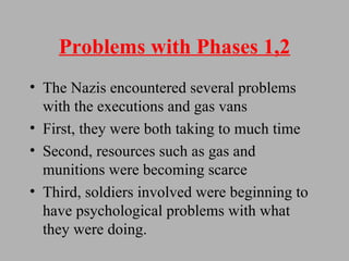 Problems with Phases 1,2 The Nazis encountered several problems with the executions and gas vans First, they were both taking to much time Second, resources such as gas and munitions were becoming scarce Third, soldiers involved were beginning to have psychological problems with what they were doing. 