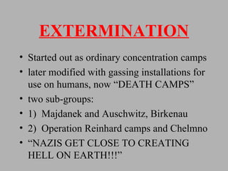 EXTERMINATION Started out as ordinary concentration camps later modified with gassing installations for use on humans, now “DEATH CAMPS” two sub-groups: 1)  Majdanek and Auschwitz, Birkenau 2)  Operation Reinhard camps and Chelmno “ NAZIS GET CLOSE TO CREATING HELL ON EARTH!!!” 