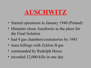 AUSCHWITZ Started operations in January 1940 (Poland) Himmler chose Auschwitz as the place for the Final Solution had 4 gas chambers/crematories by 1943  mass killings with Zyklon B gas commanded by Rudolph Hoess recorded 12,000 kills in one day 