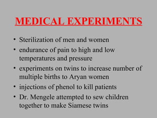 MEDICAL EXPERIMENTS Sterilization of men and women endurance of pain to high and low temperatures and pressure experiments on twins to increase number of multiple births to Aryan women injections of phenol to kill patients Dr. Mengele attempted to sew children together to make Siamese twins  