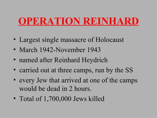 OPERATION REINHARD Largest single massacre of Holocaust March 1942-November 1943 named after Reinhard Heydrich carried out at three camps, run by the SS every Jew that arrived at one of the camps would be dead in 2 hours. Total of 1,700,000 Jews killed 