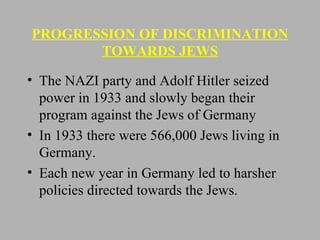 PROGRESSION OF DISCRIMINATION TOWARDS JEWS The NAZI party and Adolf Hitler seized power in 1933 and slowly began their program against the Jews of Germany In 1933 there were 566,000 Jews living in Germany. Each new year in Germany led to harsher policies directed towards the Jews. 