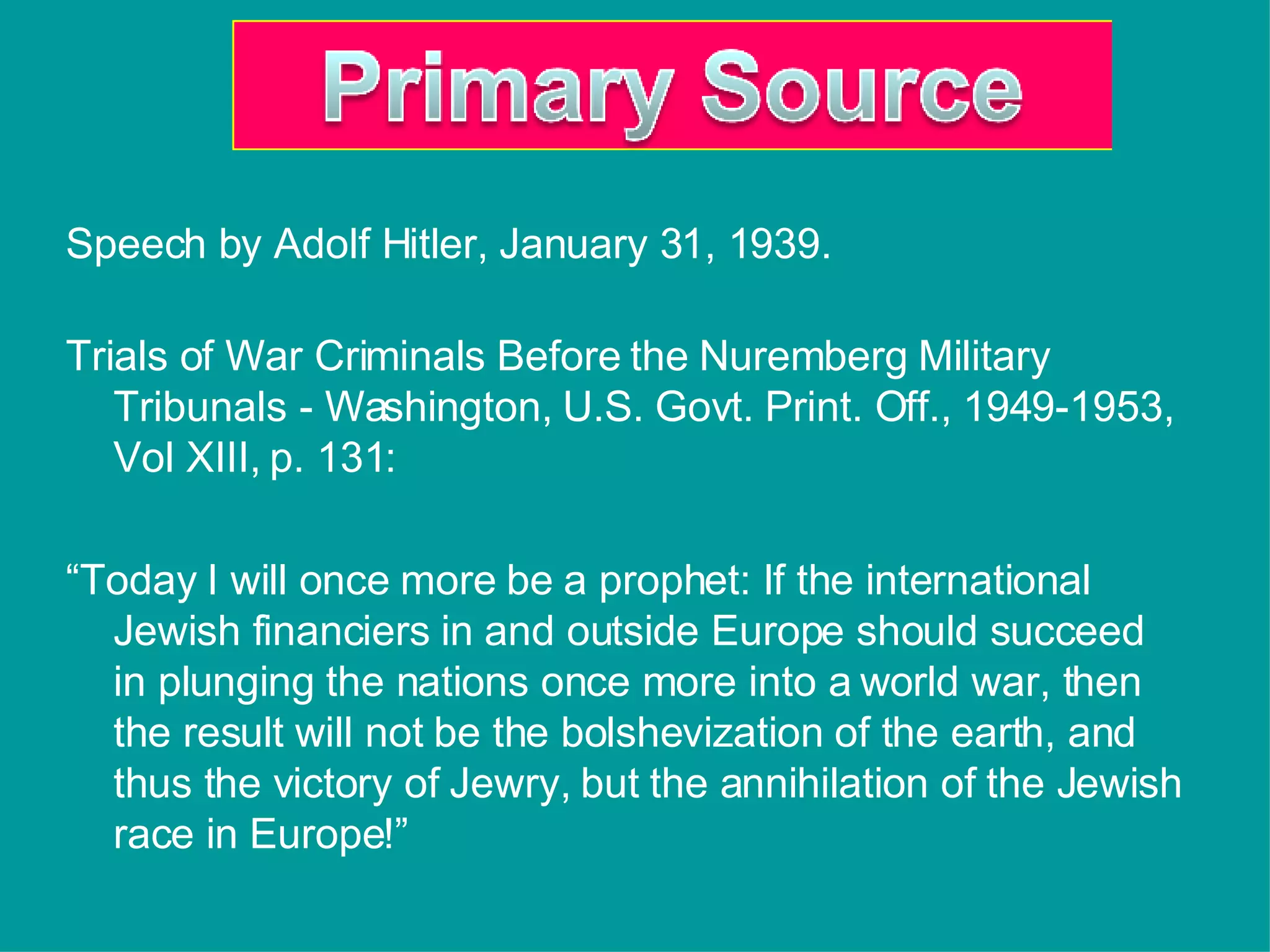 Speech by Adolf Hitler, January 31, 1939. Trials of War Criminals Before the Nuremberg Military Tribunals - Washington, U.S. Govt. Print. Off., 1949-1953, Vol XIII, p. 131:  “ Today I will once more be a prophet: If the international Jewish financiers in and outside Europe should succeed in plunging the nations once more into a world war, then the result will not be the bolshevization of the earth, and thus the victory of Jewry, but the annihilation of the Jewish race in Europe!” 
