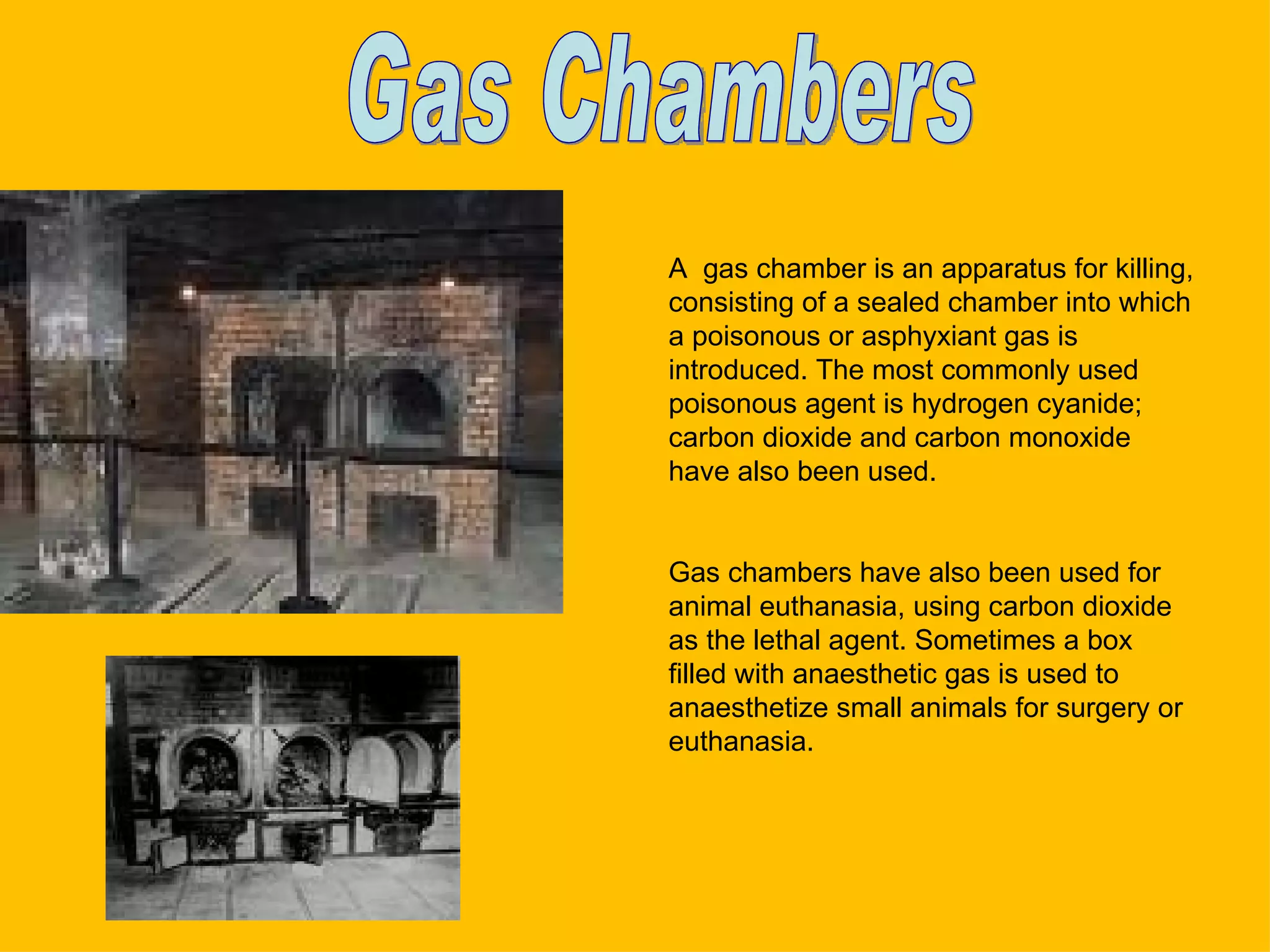 A  gas chamber is an apparatus for killing, consisting of a sealed chamber into which a poisonous or asphyxiant gas is introduced. The most commonly used poisonous agent is hydrogen cyanide; carbon dioxide and carbon monoxide have also been used. Gas chambers have also been used for animal euthanasia, using carbon dioxide as the lethal agent. Sometimes a box filled with anaesthetic gas is used to anaesthetize small animals for surgery or euthanasia. Gas Chambers 
