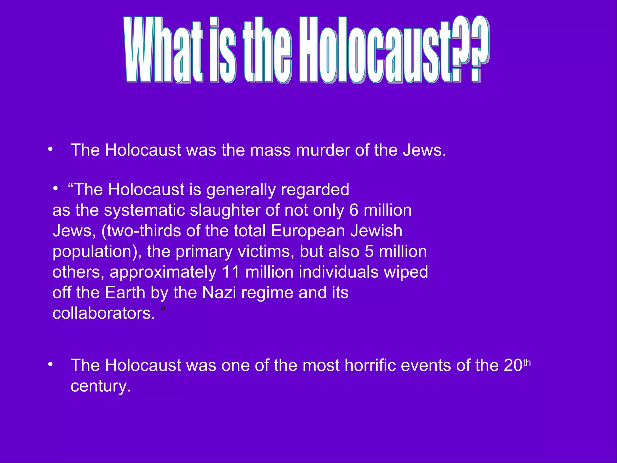 The Holocaust was the mass murder of the Jews. The Holocaust was one of the most horrific events of the 20 th  century. What is the Holocaust?? “ The Holocaust is generally regarded  as the systematic slaughter of not only 6 million Jews, (two-thirds of the total European Jewish population), the primary victims, but also 5 million others, approximately 11 million individuals wiped off the Earth by the Nazi regime and its collaborators.  “ 