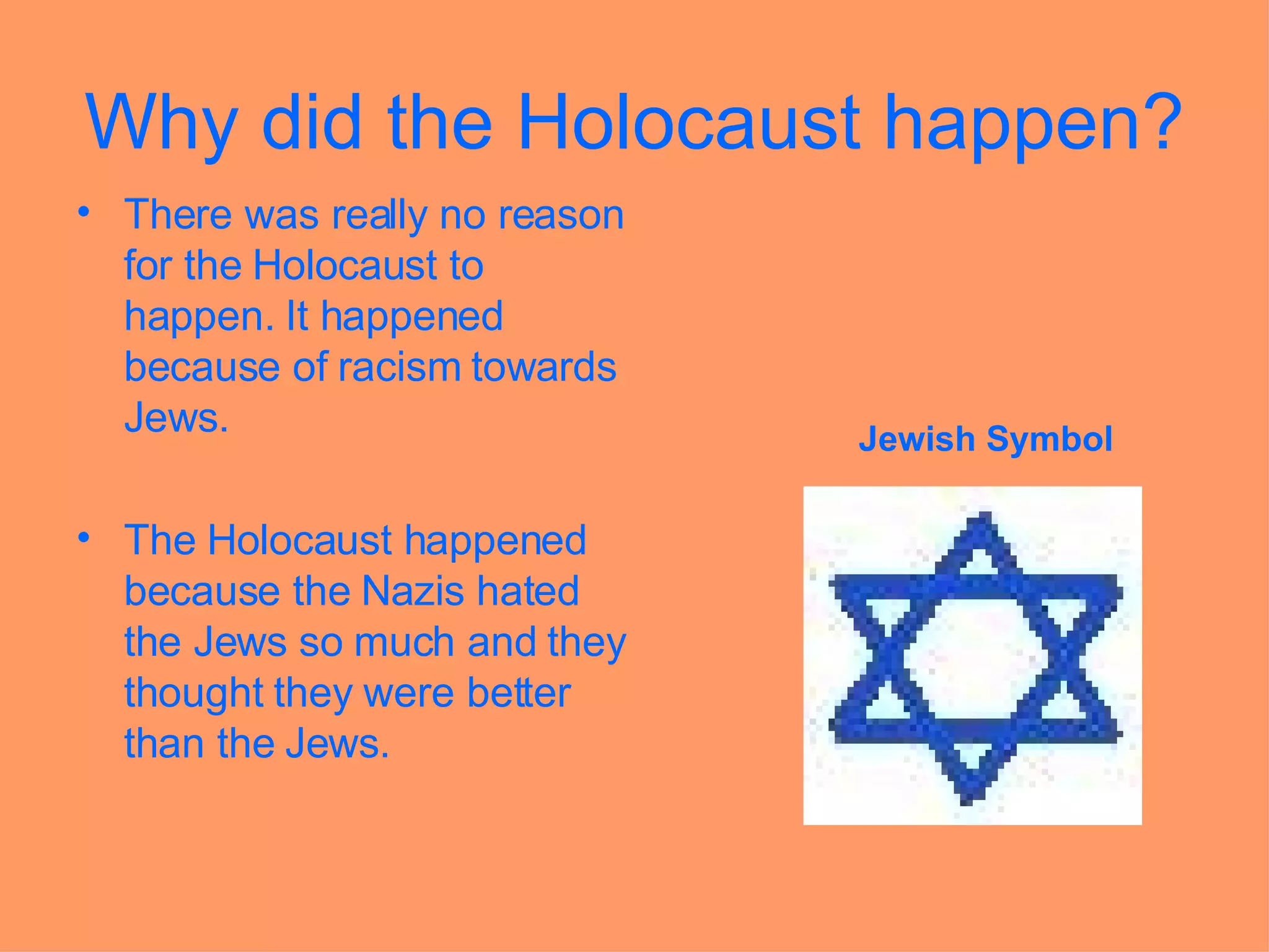 Why did the Holocaust happen? There was really no reason for the Holocaust to happen. It happened because of racism towards Jews.   The Holocaust happened because the Nazis hated the Jews so much and they thought they were better than the Jews.  Jewish Symbol 