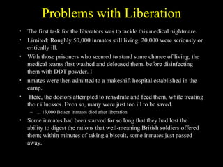 Problems with Liberation
•   The first task for the liberators was to tackle this medical nightmare.
•   Limited: Roughly 50,000 inmates still living, 20,000 were seriously or
    critically ill.
•   With those prisoners who seemed to stand some chance of living, the
    medical teams first washed and deloused them, before disinfecting
    them with DDT powder. I
•   nmates were then admitted to a makeshift hospital established in the
    camp.
•    Here, the doctors attempted to rehydrate and feed them, while treating
    their illnesses. Even so, many were just too ill to be saved.
     – ... 13,000 Belsen inmates died after liberation.
•   Some inmates had been starved for so long that they had lost the
    ability to digest the rations that well-meaning British soldiers offered
    them; within minutes of taking a biscuit, some inmates just passed
    away.
 
